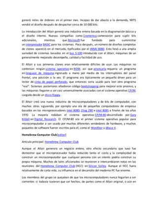generó miles de órdenes en el primer mes. Incapaz de dar abasto a la demanda, MITS 
vendió el diseño después de despachar cerca de 10 000 kits. 
La introducción del Altair generó una industria entera basada en la diagramación básica y 
el diseño interno. Nuevas compañías como Cromemco comenzaron para suplir kits 
adicionales, mientras que Microsoft fue fundado para suministrar 
un interpretador BASIC para los sistemas. Poco después, un número de diseños completos 
de clones apareció en el mercado, tipificados por el IMSAI 8080. Esto llevó a una amplia 
variedad de sistemas basados en el bus S-100 introducido con el Altair, máquinas de un 
generalmente mejorado desempeño, calidad y facilidad de uso. 
El Altair y sus primeros clones eran relativamente difíciles de usar. Las máquinas no 
contenían ningún sistema operativo en ROM, así que arrancarla requería un programa 
en lenguaje de máquina ingresado a mano por medio de los interruptores del panel 
frontal, una posición a la vez. El programa era típicamente un pequeño driver para un 
lector de cinta de papel perforado, que entonces sería usado para leer otro programa 
"real". Sistemas posteriores añadieron código bootstrapping para mejorar este proceso, y 
las máquinas llegaron a ser casi universalmente asociadas con el sistema operativo CP/M, 
cargado desde un disco floppy. 
El Altair creó una nueva industria de microcomputadores y de kits de computador, con 
muchos otras siguiendo, por ejemplo una ola de pequeños computadores de empresa 
basados en los microprocesadores Intel 8080, Zilog Z80 e Intel 8085 a finales de los años 
1970. La mayoría rodaban el sistema operativo CP/M-80 desarrollado por Gary 
Kildall en Digital Research. El CP/M-80 era el primer sistema operativo popular para 
microcomputador a ser usado por muchos diferentes vendedores de hardware, y muchos 
paquetes de software fueron escritos para él, como el WordStar y dBase II. 
Homebrew Computer Club[editar] 
Artículo principal: Homebrew Computer Club 
Aunque el Altair generara un negocio entero, otro efecto secundario que tuvo fue 
demostrar que el microprocesador había reducido tanto el costo y la complejidad de 
construir un microcomputador que cualquier persona con un interés podría construir su 
propia máquina. Muchos de tales aficionados se reunieron e intercambiaron notas en las 
reuniones del Homebrew Computer Club (HCC) en Silicon Valley. Aunque el HCC fuera 
relativamente de corta vida, su influencia en el desarrollo del moderno PC fue enorme. 
Los miembros del grupo se quejaban de que los microcomputadores nunca llegarían a ser 
corrientes si todavía tuvieran que ser hechos, de partes como el Altair original, o aún en 
 