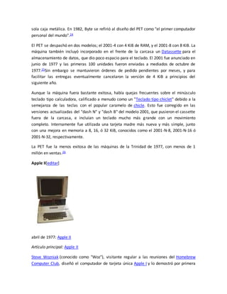 sola caja metálica. En 1982, Byte se refirió al diseño del PET como "el primer computador 
personal del mundo".24 
El PET se despachó en dos modelos; el 2001-4 con 4 KiB de RAM, y el 2001-8 con 8 KiB. La 
máquina también incluyó incorporado en el frente de la carcasa un Datassette para el 
almacenamiento de datos, que dio poco espacio para el teclado. El 2001 fue anunciado en 
junio de 1977 y las primeras 100 unidades fueron enviadas a mediados de octubre de 
1977.25Sin embargo se mantuvieron órdenes de pedido pendientes por meses, y para 
facilitar las entregas eventualmente cancelaron la versión de 4 KiB a principios del 
siguiente año. 
Aunque la máquina fuera bastante exitosa, había quejas frecuentes sobre el minúsculo 
teclado tipo calculadora, calificado a menudo como un "Teclado tipo chiclet" debido a la 
semejanza de las teclas con el popular caramelo de chicle. Esto fue corregido en las 
versiones actualizadas del "dash N" y "dash B" del modelo 2001, que pusieron el cassette 
fuera de la carcasa, e incluían un teclado mucho más grande con un movimiento 
completo. Internamente fue utilizada una tarjeta madre más nueva y más simple, junto 
con una mejora en memoria a 8, 16, ó 32 KiB, conocidos como el 2001-N-8, 2001-N-16 ó 
2001-N-32, respectivamente. 
La PET fue la menos exitosa de las máquinas de la Trinidad de 1977, con menos de 1 
millón en ventas.26 
Apple II[editar] 
abril de 1977: Apple II 
Artículo principal: Apple II 
Steve Wozniak (conocido como "Woz"), visitante regular a las reuniones del Homebrew 
Computer Club, diseñó el computador de tarjeta única Apple I y lo demostró por primera 
 