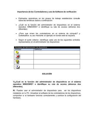 Importancia de los Controladores y uso de Software de verificación
 Estimados aprendices en los grupos de trabajo establecidos consulte
sobre las temáticas dados a continuación:
 ¿Cuál es la función del administrador de dispositivos en el sistema
operativo WINDOWS? e identifique su ruta de acceso (almenos dos
diferentes).
 ¿Para que sirven los controladores en un sistema de cómputo? y
contextualice su uso mediante un ejemplo en donde este se requiera.
 Según el punto anterior, identifique cada uno de los siguientes simbolos
representados en el administrador de dispositivos:
SOLUCIÓN
1).¿Cuál es la función del administrador de dispositivos en el sistema
operativo WINDOWS? e identifique su ruta de acceso (almenos dos
diferentes).
R/. Puedes usar el administrador de dispositivos para ver los dispositivos
instalados en tu PC. Actualizar el software de los controladores de los dispositivos,
comprobar si el hardware funciona correctamente y cambiar la configuración del
hardware.
Símbolos del Administrador de dispositivos
Simbolo Definicion
 