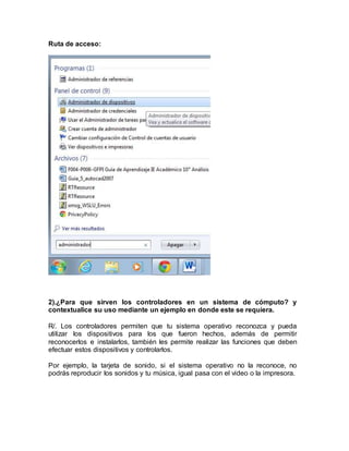 Ruta de acceso:
2).¿Para que sirven los controladores en un sistema de cómputo? y
contextualice su uso mediante un ejemplo en donde este se requiera.
R/. Los controladores permiten que tu sistema operativo reconozca y pueda
utilizar los dispositivos para los que fueron hechos, además de permitir
reconocerlos e instalarlos, también les permite realizar las funciones que deben
efectuar estos dispositivos y controlarlos.
Por ejemplo, la tarjeta de sonido, si el sistema operativo no la reconoce, no
podrás reproducir los sonidos y tu música, igual pasa con el video o la impresora.
 