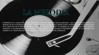 la Melodía es un conjunto de sonidos Concebidos dentro de un ámbito sonoro particular— que suenan sucesivamente uno
después de otro (concepción horizontal), y que se percibe con identidad y sentido propio. también los silencios forman parte
de la estructura de la melodía, poniendo pausas al "discurso melódico". el resultado es como una frase bien construida
semántica y gramaticalmente. es discutible en este sentido si una secuencia dodecafónica podría ser considerada una
melodía o no. cuando hay dos o más melodías simultáneas se denomina contrapunto
 