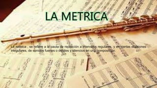 La métrica , se refiere a la pauta de repetición a intervalos regulares, y en ciertas ocasiones
irregulares, de sonidos fuertes o débiles y silencios en una composición.
 
