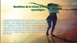la práctica de la ejecución musical sobre la base de un instrumento, promueve un mejor rendimiento a nivel
cerebral. por esta actividad, la concentración, memoria y disciplina de un estudiante se ven a duelo a
ejercitarse, y este ejercicio suele mejorar la capacidad de las aptitudes mencionadas. en el momento en el
que el cerebro se ve retado a dividirse en varias funciones que requieren concentración y precisión, como al
tocar instrumentos ya sea piano, guitarra, violín, contrabajo, entre otros, mejora sus funciones. estudios
realizados por la universidad de Harvard y la universidad de california han comprobado que la práctica de
instrumentos musicales hace que los dos hemisferios cerebrales formen nuevas conexiones, cuya realización
produce que el cerebro tenga un mejor rendimiento en los campos de la concentración, memoria y
aprendizaje.
 