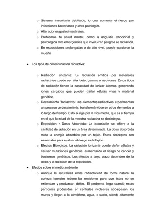 o Sistema inmunitario debilitado, lo cual aumenta el riesgo por
infecciones bacterianas y otras patologías.
o Alteraciones gastrointestinales.
o Problemas de salud mental, como la angustia emocional y
psicológica ante emergencias que involucran peligros de radiación.
o En exposiciones prolongadas o de alto nivel, puede ocasionar la
muerte
 Los tipos de contaminación radiactiva:
o Radiación Ionizante: La radiación emitida por materiales
radiactivos puede ser alfa, beta, gamma o neutrones. Estos tipos
de radiación tienen la capacidad de ionizar átomos, generando
iones cargados que pueden dañar células vivas y material
genético.
o Decaimiento Radiactivo: Los elementos radiactivos experimentan
un proceso de decaimiento, transformándose en otros elementos a
lo largo del tiempo. Esto se rige por la vida media, que es el tiempo
en el que la mitad de la muestra radiactiva se desintegra.
o Exposición y Dosis Absorbida: La exposición se refiere a la
cantidad de radiación en un área determinada. La dosis absorbida
mide la energía absorbida por un tejido. Estos conceptos son
esenciales para evaluar el riesgo radiológico.
o Efectos Biológicos: La radiación ionizante puede dañar células y
causar mutaciones genéticas, aumentando el riesgo de cáncer y
trastornos genéticos. Los efectos a largo plazo dependen de la
dosis y la duración de la exposición.
 Efectos sobre el medio ambiente
o Aunque la naturaleza emite radiactividad de forma natural la
corteza terrestre retiene las emisiones para que éstas no se
extiendan y produzcan daños. El problema llega cuando estas
partículas producidas en centrales nucleares sobrepasan los
muros y llegan a la atmósfera, agua, o suelo, siendo altamente
 