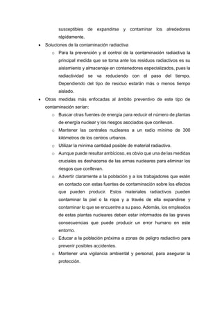 susceptibles de expandirse y contaminar los alrededores
rápidamente.
 Soluciones de la contaminación radiactiva
o Para la prevención y el control de la contaminación radiactiva la
principal medida que se toma ante los residuos radiactivos es su
aislamiento y almacenaje en contenedores especializados, pues la
radiactividad se va reduciendo con el paso del tiempo.
Dependiendo del tipo de residuo estarán más o menos tiempo
aislado.
 Otras medidas más enfocadas al ámbito preventivo de este tipo de
contaminación serían:
o Buscar otras fuentes de energía para reducir el número de plantas
de energía nuclear y los riesgos asociados que conllevan.
o Mantener las centrales nucleares a un radio mínimo de 300
kilómetros de los centros urbanos.
o Utilizar la mínima cantidad posible de material radiactivo.
o Aunque puede resultar ambicioso, es obvio que una de las medidas
cruciales es deshacerse de las armas nucleares para eliminar los
riesgos que conllevan.
o Advertir claramente a la población y a los trabajadores que estén
en contacto con estas fuentes de contaminación sobre los efectos
que pueden producir. Estos materiales radiactivos pueden
contaminar la piel o la ropa y a través de ella expandirse y
contaminar lo que se encuentre a su paso. Además, los empleados
de estas plantas nucleares deben estar informados de las graves
consecuencias que puede producir un error humano en este
entorno.
o Educar a la población próxima a zonas de peligro radiactivo para
prevenir posibles accidentes.
o Mantener una vigilancia ambiental y personal, para asegurar la
protección.
 