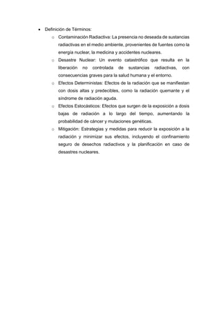  Definición de Términos:
o Contaminación Radiactiva: La presencia no deseada de sustancias
radiactivas en el medio ambiente, provenientes de fuentes como la
energía nuclear, la medicina y accidentes nucleares.
o Desastre Nuclear: Un evento catastrófico que resulta en la
liberación no controlada de sustancias radiactivas, con
consecuencias graves para la salud humana y el entorno.
o Efectos Deterministas: Efectos de la radiación que se manifiestan
con dosis altas y predecibles, como la radiación quemante y el
síndrome de radiación aguda.
o Efectos Estocásticos: Efectos que surgen de la exposición a dosis
bajas de radiación a lo largo del tiempo, aumentando la
probabilidad de cáncer y mutaciones genéticas.
o Mitigación: Estrategias y medidas para reducir la exposición a la
radiación y minimizar sus efectos, incluyendo el confinamiento
seguro de desechos radiactivos y la planificación en caso de
desastres nucleares.
 