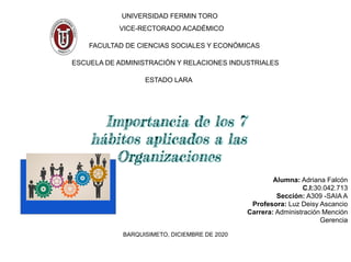 UNIVERSIDAD FERMIN TORO
VICE-RECTORADO ACADÉMICO
FACULTAD DE CIENCIAS SOCIALES Y ECONÓMICAS
ESCUELA DE ADMINISTRACIÓN Y RELACIONES INDUSTRIALES
ESTADO LARA
Alumna: Adriana Falcón
C.I:30.042.713
Sección: A309 -SAIA A
Profesora: Luz Deisy Ascancio
Carrera: Administración Mención
Gerencia
BARQUISIMETO, DICIEMBRE DE 2020
Importancia de los 7
hábitos aplicados a las
Organizaciones
 