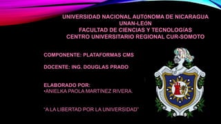 UNIVERSIDAD NACIONAL AUTÓNOMA DE NICARAGUA
UNAN-LEÓN
FACULTAD DE CIENCIAS Y TECNOLOGÍAS
CENTRO UNIVERSITARIO REGIONAL CUR-SOMOTO
COMPONENTE: PLATAFORMAS CMS
DOCENTE: ING. DOUGLAS PRADO
ELABORADO POR:
•ANIELKA PAOLA MARTÍNEZ RIVERA.
“A LA LIBERTAD POR LA UNIVERSIDAD”
 