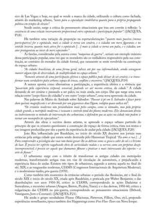 sico de Las Vegas; e hoje, no qual se vende a marca da cidade, utilizando a cultura como fachada,
através do marketing urbano, “tanto para a especulação imobiliária quanto para a própria propaganda
política em tempos de eleições”.
Sendo assim, surge a crítica do pensamento situacionista que traz um convite à refexão “a
existência de uma relação inversamente proporcional entre espetáculo e participação popular”. (JACQUES,
P.18).
Há também uma variação da proporção na espetacularização: "quanto mais passivo (menos
participativo) for o espetáculo, mais a cidade se torna um cenário, e o cidadão um mero fgurante; e no
sentido inverso, quanto mais ativo for o espetáculo […] mais a cidade se torna um palco, e o cidadão, um
ator protagonista ao invés de mero espectador.”
As favelas, consideradas pela autora como “máquinas de guerra” , seriam um exemplo máximo
dessa participação popular, uma vez que os moradores são os verdadeiros responsáveis pela sua cons-
trução, ao contrário do morador da cidade formal, que raramente se sente envolvido na construção
do espaço urbano.
“As cidades brasileiras, de uma forma geral, talvez até por sua informalidade, ainda conseguem
manter algum tipo de diversidade, de multiplicidade no espaço urbano.”
“Somente através de uma participação efetiva o espaço público pode deixar de ser cenário e se trans-
formar num verdadeiro palco urbano: espaço de trocas, conflitos e encontros.” (JACQUES, P.19)
A autora aponta como alternativas a participação, a experiência efetiva e a vivência que
“passariam pela experiência corporal, sensorial, podendo ser até mesmo erótica, da cidade.” A cidade
deixando de ser cenário e passando a ser palco, ou mais ainda, um corpo. Daí que surge uma nova
relação entre “corpo físico do cidadão”e um outro “corpo urbano”, uma nova apreensão da cidade.
Nas palavras de Mário de Andrade sobre Salvador: “Passear à pé em S. Salvador é fazer parte
dum quitute magnifcente e ser devorado por um gigantesco deus Ogum, volúpia quase sádica até”.
“Os errantes modernos não perambulam mais pelos campos, como os nômades, mas pela própria
cidade grande, a metrópole moderna, e recusam o controle total dos planos modernos. Eles denunciam direta
ou indiretamente os métodos de intervenção dos urbanistas, e defendem que as ações na cidade não podem se
tornar um monopólio de especialistas”.
Através das obras e escritos destes artistas, se apreende o espaço urbano partindo do
princípio de que os errantes questionam a construção do espaço de forma crítica, vista nos textos e
nas imagens produzidas por eles a partir da experiência de andar pela cidade.(JACQUES, P.20).
João Rio, infuenciado por Baudelaire, no início do século XX descreve nos jornais suas
errâncias pela antiga cidade que estava sendo destruída pelo Haussman Tropical “Eu amo a rua […]
Para compreender a psicologia das ruas não basta gozar-lhe as delícias como se goza o calor do sol e o lirismo
do luar. É preciso ter espírito vagabundo cheio de curiosidades malsãs e os nervos como um perpétuo desejo
incompreensível, é preciso ser aquele que chamamos flâneur e praticar o mais interessante dos esportes – a
arte de flanar.”
O urbanismo surge com o intuito de transformar as antigas cidades em metrópoles
modernas, transformando antigas ruas em vias de circulação de automóveis, e prejudicando a
experiência física do andar. Existem três tipos de urbanismo, segundo a autora: aquela no fnal do
séc. XIX; e as vanguardas modernas, CIAMS (Congressos Internacionais de Arquitetura Moderna);
e o modernismo tardio, pós-guerra (1970).
Como também três momentos da errâncias urbanas: o período das fanâncias, até o fnal do
século XIX e início do século XX, criada após Baudelaire, e praticada por Walter Benjamin; o das
deambulações nos anos 1910-30, crítico às CIAMS, correspondendo às ações Dadaístas e
Surrealistas, e excursões urbanas (Aragon, Breton, Picabia, Tzara); e o das derivas, 1950-60, crítico a
vulgarização das CIAMS no pós-guerra, correspondendo ao pensamento situacionista (Debord,
Vaneiguem, Jorn e Constant). (JACQUES, P.21).
Há ainda o grupo neodadaísta Fluxus (Maciunas, Patterson, Filliou, Ono, etc), propondo
experiências semelhantes, época também dos Happenings como Free Flux-Tours em Nova Iorque.
 