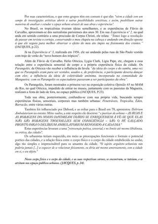 Por suas características, o que estes grupos têm em comum é que eles “vêem a cidade com um
campo de investigações artísticas aberto a outras possibilidades sensitivas, e assim, possbilitam outras
maneiras de analisar e estudar o espaço urbano através de suas obras e experiências”.
No Brasil, os tropicalistas tiveram ideias semelhantes, e as experiências de Flávio de
Carvalho, aproximam-se dos surrealistas parisienses dos anos 30. Em sua Experiência nº 2, na qual
anda em sentido contrário a uma procissão de Corpus Christi, ele relata: “Tomei logo a resolução
de passar em revista o cortejo, conservando o meu chapéu na cabeça e andando em direção oposta
à que ele seguia para melhor observar o efeito do meu ato ímpio na fisionomia dos crentes.”
(JACQUES, p.22).
Já na Experiência nº 3, realizada em 1956, ele sai andando pelas ruas de São Paulo vestido
com traje de verão do “novo homem dos trópicos”.
Além de Flávio de Carvalho, Helio Oiticica, Lygia Clark, Ligia Pape, etc, chegam a essa
relação entre a experiência sensorial do corpo e a própria experiência física da cidade. Os
Parangolés, de Oiticica vão receber a influência da favela “da ideia do corpo e do samba, uma vez
que os Parangolés eram para ser vestidos, usados e, de preferência, o participante deveria dançar
com eles; a influência da ideia de coletividade anônima, incorporada na comunidade da
Mangueira: com os Parangolés os espectadores passavam a ser participantes da obra”.
Os Parangolés, foram mostrados a primeira vez na exposição coletiva Opinião 65 no MAM
do Rio, no qual Oiticica, impedido de entrar no museu, juntamente com os passistas da Magueira,
realizam a festa do lado de fora, no espaço público.(JACQUES, P.23).
Toda sua obra, posteriormente, confundiu-se com sua própria vida, buscando sempre
experiências físicas, sensoriais, corporais mas também urbanas: Penetráveis, Tropicália, Éden,
Barracão, entre várias outras.
Também foi infuenciado por Debord, e ao voltar para o Brasil em 78, apresentou Delirium
Ambulatorium no evento Mitos vadios, a este respeito ele descreve:“ o poetizar do urbano – AS RUAS E
AS BOBAGENS DO NOSSO DAYDREAM DIÁRIO SE ENRIQUESSEM À VÊ-SE QUE ELAS
NÃO SÃO BOBAGENS TROUVALLIES SEM CONSCIÊNCIA – SÃO O PÉ CALÇADO
PRONTO PARA O DELÍRIUM AMBULATORIUM RENOVADO A CADA DIA.”
Estas experiências levaram a uma “reinvenção poética, sensorial, e no limite até mesmo libidinosa,
ou erótica, das cidades”.
Os urbanistas teriam esquecido, em meio as preocupações funcionais e formais o potencial
poético das cidades, e a relação física entre o corpo físico e o corpo da cidade estabelecida no andar,
algo tão simples e imprescindível para os amantes da cidade. “O sujeito arquiteto-urbanista não
poderia jamais [...] se esquecer de se relacionar fsicamente, eu diria até mesmo amorosamente, com a cidade
em si, o seu objeto.”
Nosso corpo físico e o corpo da cidade, e as suas respectivas carnes, se encontram, se tateiam, e se
atritam nos espaços públicos urbanos. (JACQUES, p. 24).
 