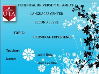 TECHNICAL UNIVERSITY OF AMBATO
LANGUAGES CENTER
SECOND LEVEL

TOPIC:
PERSONAL EXPERIENCE

Teacher:
Isabel Ruiz
Name:
Paola Cevallos

 