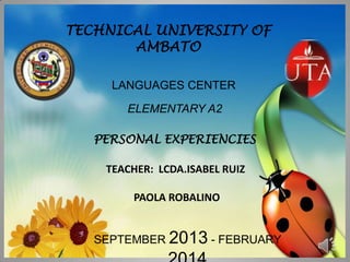 TECHNICAL UNIVERSITY OF
AMBATO
LANGUAGES CENTER
ELEMENTARY A2
PERSONAL EXPERIENCIES

TEACHER: LCDA.ISABEL RUIZ
PAOLA ROBALINO
SEPTEMBER 2013 - FEBRUARY

 