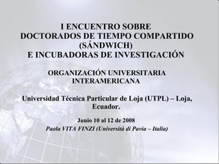 I ENCUENTRO SOBRE  DOCTORADOS DE TIEMPO COMPARTIDO (SÁNDWICH)  E INCUBADORAS DE INVESTIGACIÓN  ORGANIZACIÓN UNIVERSITARIA INTERAMERICANA  Universidad Técnica Particular de Loja (UTPL) – Loja, Ecuador.    Junio 10 al 12 de 2008   Paola VITA FINZI (Università di Pavia – Italia) 