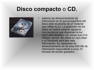 Disco compacto  o  CD , sistema de almacenamiento de información en el que la superficie del disco está recubierta de un material que refleja la luz. La grabación de los datos se realiza creando agujeros microscópicos que dispersan la luz ( pits ) alternándolos con zonas que sí la reflejan ( lands ). Se utiliza un rayo láser y un fotodiodo para leer esta información. Su capacidad de almacenamiento es de unos 650 Mb de información (equivalente a unos 74 minutos de sonido grabado). 