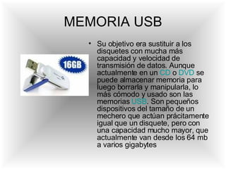 MEMORIA USB Su objetivo era sustituir a los disquetes con mucha más capacidad y velocidad de transmisión de datos. Aunque actualmente en un  CD  o  DVD  se puede almacenar memoria para luego borrarla y manipularla, lo más cómodo y usado son las memorias  USB . Son pequeños dispositivos del tamaño de un mechero que actúan prácitamente igual que un disquete, pero con una capacidad mucho mayor, que actualmente van desde los 64 mb a varios gigabytes  