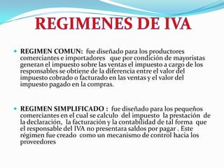 REGIMEN COMUN:  fue diseñado para los productores  comerciantes e importadores   que por condición de mayoristas generan el impuesto sobre las ventas el impuesto a cargo de los responsables se obtiene de la diferencia entre el valor del impuesto cobrado o facturado en las ventas y el valor del impuesto pagado en la compras. REGIMEN SIMPLIFICADO :  fue diseñado para los pequeños comerciantes en el cual se calculo  del impuesto  la prestación  de la declaración,  la facturación y la contabilidad de tal forma  que el responsable del IVA no presentara saldos por pagar . Este régimen fue creado  como un mecanismo de control hacia los proveedores  REGIMENES DE IVA 