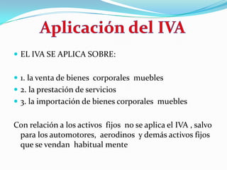 EL IVA SE APLICA SOBRE: 1. la venta de bienes  corporales  muebles 2. la prestación de servicios 3. la importación de bienes corporales  mueblesCon relación a los activos  fijos  no se aplica el IVA , salvo para los automotores,  aerodinos  y demás activos fijos  que se vendan  habitual mente Aplicación del IVA
