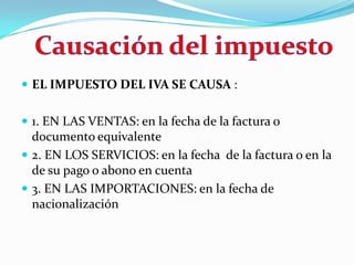 EL IMPUESTO DEL IVA SE CAUSA :  1. EN LAS VENTAS: en la fecha de la factura o documento equivalente 2. EN LOS SERVICIOS: en la fecha  de la factura o en la de su pago o abono en cuenta 3. EN LAS IMPORTACIONES: en la fecha de nacionalización  Causación del impuesto