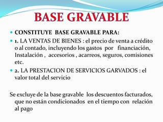 BASE GRAVABLECONSTITUYE  BASE GRAVABLE PARA: 1. LA VENTAS DE BIENES : el precio de venta a crédito  o al contado, incluyendo los gastos  por   financiación, Instalación ,  accesorios , acarreos, seguros, comisiones etc.2. LA PRESTACION DE SERVICIOS GARVADOS :el valor total del servicio Se excluye de la base gravable  los descuentos facturados, que no están condicionados  en el tiempo con  relación al pago 