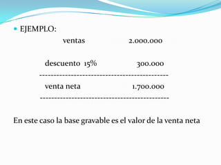 EJEMPLO:                         ventas                      2.000.000                descuento  15%                    300.000             ---------------------------------------------                venta neta                          1.700.000		          ---------------------------------------------En este caso la base gravable es el valor de la venta neta 			