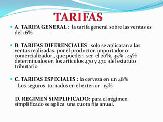 TARIFASA. TARIFA GENERAL :  la tarifa general sobre las ventas es del 16% B. TARIFAS DIFERENCIALES : solo se aplicaran a las ventas realizadas  por el productor, importador o comercializador , que pueden  ser  el 20%, 35% , 45%  determinados en los artículos 470 y 472  del estatuto tributarioC. TARIFAS ESPECIALES : la cerveza en un 48%      Los seguros  tomados en el exterior   15%    D. REGIMEN SIMPLIFICADO: para el régimen simplificado se aplica  una cuota fija anual.