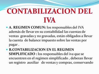 CONTABILIZACION DEL IVA A.REGIMEN COMUN: los responsables del IVA   además de llevar en su contabilidad las cuentas de ventas  gravadas y no gravadas, están obligados a llevar  la cuenta  de balance impuesto sobre las ventas por pagar .B.CONTABILIZACION EN EL REGIMEN       SIMPLIFICADO : los responsables del iva que se encuentren en el regimen simplificado , deberan llevar un registro  auxiliar   de ventas y compras, conservando 