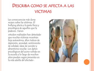 Describa como se afecta a las victimasLas consecuencias más duras recaen sobre las víctimas. El bullying afecta a la parte física y psicológica de aquellos que la padecen. Varios     estudios realizados han detectado que muchas víctimas muestran baja autoestima, altos índices de depresión, ansiedad, sentimiento de soledad, ideas de suicidio y absentismo escolar. Los daños psicológicos del acoso sufrido en la escuela a lo largo de muchos años pueden seguir presentes en la vida adulta del afectado .