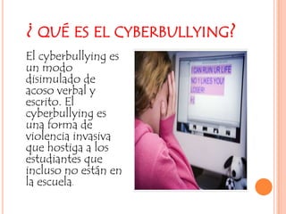 ¿ qué es el cyberbullying?El cyberbullying es un modo disimulado de acoso verbal y escrito. El cyberbullying es una forma de violencia invasiva que hostiga a los estudiantes que incluso no están en la escuela. 