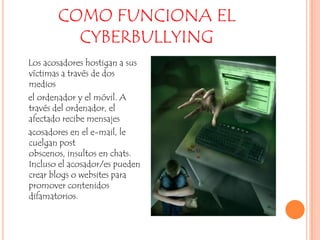 COMO FUNCIONA EL CYBERBULLYING    Los acosadores hostigan a sus víctimas a través de dos medios    el ordenador y el móvil. A través del ordenador, el afectado recibe mensajes    acosadores en el e-mail, le cuelgan post obscenos, insultos en chats. Incluso el acosador/es pueden crear blogs o websites para promover contenidos difamatorios.