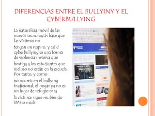 DIFERENCIAS ENTRE EL BULLYINY Y EL CYBERBULLYING    La naturaleza móvil de las nuevas tecnologías hace que las víctimas no    tengan un respiro, y así el cyberbullying es una forma de violencia invasiva que    hostiga a los estudiantes que incluso no están en la escuela. Por tanto, y como    no ocurría en el bullying tradicional, el hogar ya no es un lugar de refugio para    la víctima: sigue recibiendo SMS o mails