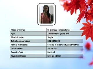 Place of living: 
In Ciénaga (Magdalena) 
Age: 
Twenty Four years old 
Marital status: 
Single 
Telephone number: 
301 3840690 
Family members: 
Father, mother and grandmother 
Occupation: 
Secretary 
Favorite Sport: 
Football 
Favorite singer: 
Lilly Goodman  