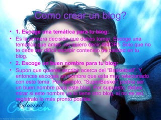 Como crear un blog? 1. Escoge una temática para tu blog: Es la primera decisión que debes tomar. Escoge una temática que ames -no quiero decir AMOR!- Solo que no te debe ser difícil escribir contenido de calidad en tu blog. 2. Escoge un buen nombre para tu blog: Supón que quieres escribir acerca del “Basketball”. Y entonces escoges un nombre que esta muy relacionado con este tema. Por ejemplo, “SuperBasket” podría ser un buen nombre para este blog. Por supuesto, debes mirar si este nombre ya lo tiene otro blog, si no es así, regístralo lo más pronto posible. 