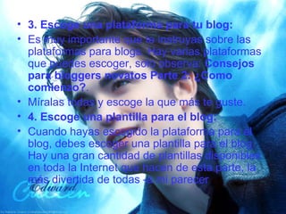 3. Escoge una plataforma para tu blog: Es muy importante que te instruyas sobre las plataformas para blogs. Hay varias plataformas que puedes escoger, solo observa:  Consejos para bloggers novatos Parte 2: ¿Como comienzo? . Míralas todas y escoge la que más te guste. 4. Escoge una plantilla para el blog: Cuando hayas escogido la plataforma para el blog, debes escoger una plantilla para el blog. Hay una gran cantidad de plantillas disponibles en toda la Internet que hacen de esta parte, la más divertida de todas -a mi parecer 