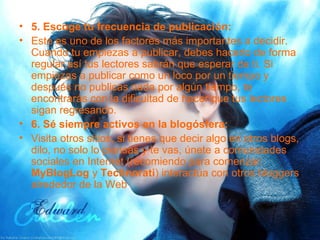 5. Escoge tu frecuencia de publicación: Este es uno de los factores más importantes a decidir. Cuando tu empiezas a publicar, debes hacerlo de forma regular así tus lectores sabrán que esperar de ti. Si empiezas a publicar como un loco por un tiempo y después no publicas nada por algún tiempo, te encontrarás con la dificultad de hacer que tus lectores sigan regresando. 6. Sé siempre activos en la blogósfera: Visita otros sitios, si tienes que decir algo en otros blogs, dilo, no solo lo piensas y te vas, únete a comunidades sociales en Internet (recomiendo para comenzar:  MyBlogLog  y  Technorati ) interactúa con otros bloggers alrededor de la Web 