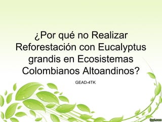 ¿Por qué no Realizar
Reforestación con Eucalyptus
grandis en Ecosistemas
Colombianos Altoandinos?
GEAD-4TK
 