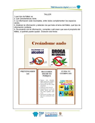 TALLER
1.qué tipo de folleto es
2. qué características tiene.
3. La información está incompleta, entre todos complementen los espacios
vacíos.
4. Analicen la información y detecten de qué trata el tema del folleto, qué tipo de
información contiene.
4. De acuerdo con la información, comenten cuál creen que sea el propósito del
folleto, a quiénes puede ayudar. Duración dos horas
 