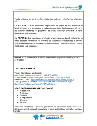 Desde cada una de las áreas los estudiantes elaboran y diseñan las evidencias
así :
EN INFORMATICA: los estudiantes organizados en grupos de tres, escribirán en
Word, el cuento que se inventaron en la sección anterior, las imágenes del cuento
las pintaran utilizando el programa de Paint. Duración actividad: 3 horas
distribuidas en 2 sesiones.
EN ESPAÑOL: los estudiantes mediante el programa de Word elaborarán un
folleto sobre la prevención del consumo de sustancias psicoactivas y el alcohol,
para que lo impriman y lo repartan a sus compañeros. Duración actividad: 3 horas
distribuidas en 2 sesiones.
Uso de TIC si corresponde (Explicar herramientas/pagina/video/otro y su uso
pedagógico)
VIDEOS EDUCATIVOS
Video: Cómo hacer un plegable
https://www.youtube.com/watch?v=VQbNFRQ9BR0
El pato fumador https://www.youtube.com/watch?v=nLf4pIGSaNI
Fumar o no fumar https://www.youtube.com/watch?v=UG596_VHGCY
Se les presentara un video sobre un cuento clásico “caperucita roja:
https://www.youtube.com/watch?v=4WqtJC6zpuc
USO DE HERRAMIENTAS TECNOLOGICAS
 Video beam
 Parlantes
 Tabletas
 Computadores
 Cámara
 impresora
Con estas actividades se pretende generar en los estudiantes conciencia sobre
el impacto a nivel personal: cuidado de la salud, autoestima, respeto y valor por
la vida
 