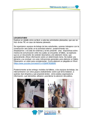LO EJECUTADO
Explicar en detalle cómo se llevó a cabo las actividades planeadas, que uso se
hizo de las TIC en caso de haberse planeado.
Se organizaron equipos de trabajo de tres estudiantes, quienes trabajaron con la
construcción del cuento en la actividad anterior, posteriormente nos
desplazamos a la sala de sistemas y se les presentó unas diapositivas sobre
medios de comunicación entre los cuales se encuentra el folleto, se explicara
que es un documento de carácter descriptivo y de extensión breve, que
generalmente ofrece información sobre un determinado tema. Se realizó una
plenaria y se concluyó con unas indicaciones generales para elaborar un folleto.
Observaron un video para complementar: Como elaborar un plegable en Word
(https://www.youtube.com/watch?v=VQbNFRQ9BR0
Posteriormente se les entrego modelos de folletos, a los equipos de trabajo, los
intercambiaron con otros grupos analizándolos sobre qué tema trataban, a
quiénes iban dirigidos y qué propósito tenían, cómo estaba organizada la
información, qué elementos utilizaron para llamar la atención del público.
 