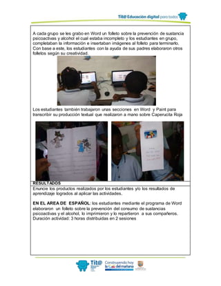 A cada grupo se les grabo en Word un folleto sobre la prevención de sustancia
psicoactivas y alcohol el cual estaba incompleto y los estudiantes en grupo,
completaban la información e insertaban imágenes al folleto para terminarlo.
Con base a este, los estudiantes con la ayuda de sus padres elaboraron otros
folletos según su creatividad.
Los estudiantes también trabajaron unas secciones en Word y Paint para
transcribir su producción textual que realizaron a mano sobre Caperucita Roja
RESULTADOS
Enuncie los productos realizados por los estudiantes y/o los resultados de
aprendizaje logrados al aplicar las actividades.
EN EL AREA DE ESPAÑOL: los estudiantes mediante el programa de Word
elaboraron un folleto sobre la prevención del consumo de sustancias
psicoactivas y el alcohol, lo imprimieron y lo repartieron a sus compañeros.
Duración actividad: 3 horas distribuidas en 2 sesiones
 