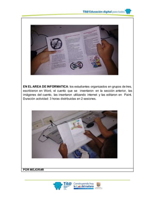 EN EL AREA DE INFORMATICA: los estudiantes organizados en grupos de tres,
escribieron en Word, el cuento que se inventaron en la sección anterior, las
imágenes del cuento, las insertaron utilizando internet y las editaron en Paint.
Duración actividad: 3 horas distribuidas en 2 sesiones.
POR MEJORAR
 