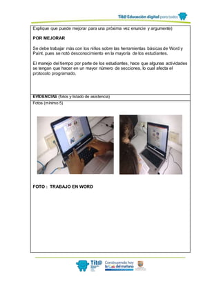 Explique que puede mejorar para una próxima vez enuncie y argumente)
POR MEJORAR
Se debe trabajar más con los niños sobre las herramientas básicas de Word y
Paint, pues se notó desconocimiento en la mayoría de los estudiantes.
El manejo del tiempo por parte de los estudiantes, hace que algunas actividades
se tengan que hacer en un mayor número de secciones, lo cual afecta el
protocolo programado.
EVIDENCIAS (fotos y listado de asistencia)
Fotos (mínimo 5)
FOTO : TRABAJO EN WORD
 