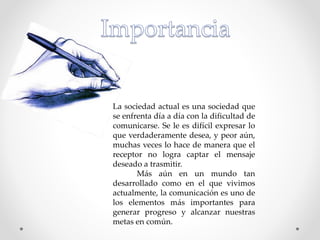 La sociedad actual es una sociedad que
se enfrenta día a día con la dificultad de
comunicarse. Se le es difícil expresar lo
que verdaderamente desea, y peor aún,
muchas veces lo hace de manera que el
receptor no logra captar el mensaje
deseado a trasmitir.
Más aún en un mundo tan
desarrollado como en el que vivimos
actualmente, la comunicación es uno de
los elementos más importantes para
generar progreso y alcanzar nuestras
metas en común.
 