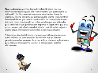 Nuevas tecnologías: Con la modernidad, llegaron nuevas
innovaciones tecnológicas a la vida cotidiana que permitieron la
utilización de diversos métodos comunicacionales desde la
escritura, en esta categoría de comunicación escrita se encuentran
las comodidades que brindó la utilización de computadoras con
internet, como por ejemplo las redes sociales que son utilizadas
para interactuar con personas sin importar el lugar en el que estas
se encuentren, o inclusive nos brindan la posibilidad de dejarles
escrito algún mensaje para que estas luego puedan leerlo.
Y también están los teléfonos celulares, que si bien comenzaron
como método de comunicación discursivo, hoy en día nos
permiten mandar mensajes de texto, utilizar distintas aplicaciones
para mandar mensajes vía internet o hasta escribir correos
electrónicos.
 