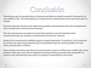 Entendemos que la comunicación es el proceso mediante se puede transmitir información de
una entidad a otra. En otras palabras, es el proceso de comunicarnos con las personas que nos
rodean.
Durante el proceso de este curso, obtuvimos grandes conocimientos acerca de la importancia
de la comunicación entre los seres humanos.
Pero al comunicarnos necesitamos de mas herramientas como las funciones de la
comunicación que nos ayudan a comunicarnos de diversas maneras.
Dentro de la comunicación también juegan un papel importante la escritura, y de la mano de
la escritura los signos de puntuación que nos permiten expresar nuestras palabras de una
forma correcta para su lectura.
Entre muchos mas temas que abarca la comunicación y por la cual lleva por nombre este curso,
podemos decir que como futuros ingenieros tenemos las bases puestas para emprender un
camino como profesionales para poner en practica lo aprendido en este curso.
 