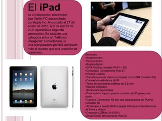El iPad es un dispositivo electrónico tipo Tablet PC desarrollado por Apple Inc. Anunciado el 27 de enero de 2010, el 2 de marzo de 2011 apareció la segunda generación. Se sitúa en una categoría entre un "teléfonointeligente" (Smartphone) y una computadora portátil, enfocado más al acceso que a la creación de contenido. Sensores ,[object Object]