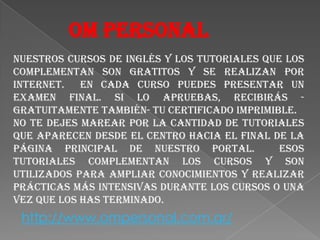 OMPERSONALNuestros cursos de inglés y los tutoriales que los complementan son gratitos y se realizan por Internet.  En cada curso puedes presentar un examen final. Si lo apruebas, recibirás -gratuitamente también- tu certificado imprimible.No te dejes marear por la cantidad de tutoriales que aparecen desde el centro hacia el final de la Página Principal de nuestro portal.  Esos tutoriales complementan los cursos y son utilizados para ampliar conocimientos y realizar prácticas más intensivas durante los cursos o una vez que los has terminado.http://www.ompersonal.com.ar/