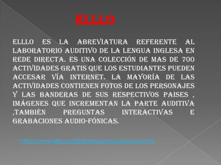 ELLLOELLLO es la abreviatura referente al Laboratorio Auditivo de la Lengua Inglesa en rede directa. Es una colección de mas de 700 actividades gratis que los estudiantes pueden accesar vía internet. La mayoría de las actividades contienen fotos de los personajes y las banderas de sus respectivos paises , imágenes que incrementan la parte auditiva ,también preguntas interactivas e grabaciones audio-fónicas.http://www.elllo.org/00Indexes/AboutSpanish.htm