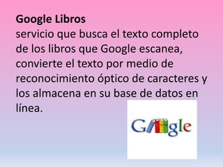 Google Libros
servicio que busca el texto completo
de los libros que Google escanea,
convierte el texto por medio de
reconocimiento óptico de caracteres y
los almacena en su base de datos en
línea.
 