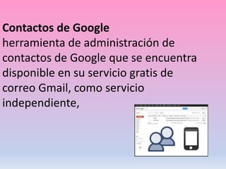 Contactos de Google
herramienta de administración de
contactos de Google que se encuentra
disponible en su servicio gratis de
correo Gmail, como servicio
independiente,
 