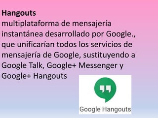 Hangouts
multiplataforma de mensajería
instantánea desarrollado por Google.,
que unificarían todos los servicios de
mensajería de Google, sustituyendo a
Google Talk, Google+ Messenger y
Google+ Hangouts
 